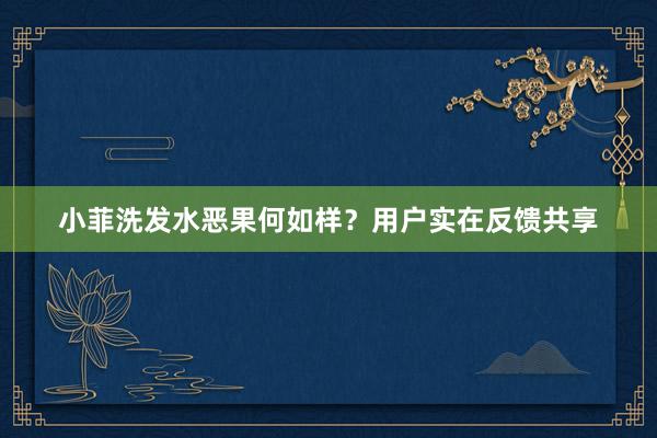 小菲洗发水恶果何如样？用户实在反馈共享