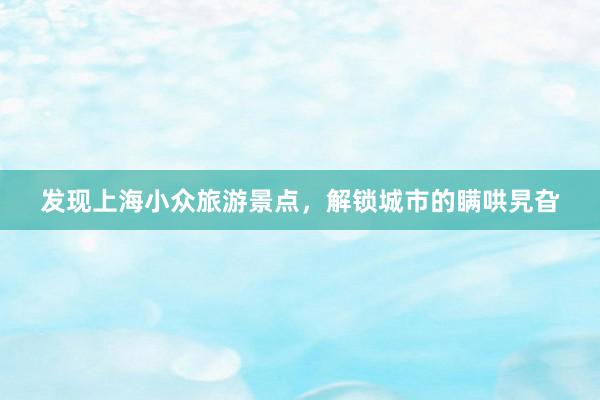 发现上海小众旅游景点，解锁城市的瞒哄旯旮