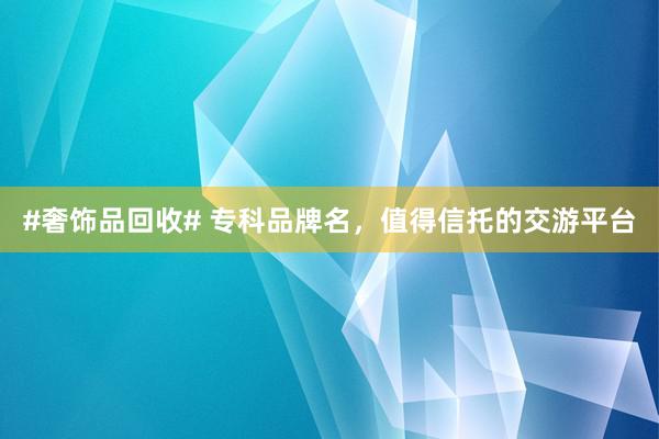 #奢饰品回收# 专科品牌名，值得信托的交游平台