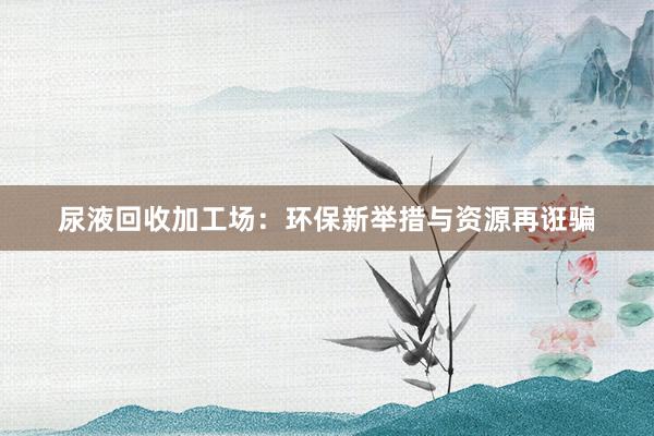 尿液回收加工场：环保新举措与资源再诳骗