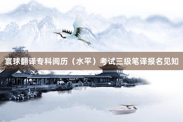 寰球翻译专科阅历（水平）考试三级笔译报名见知