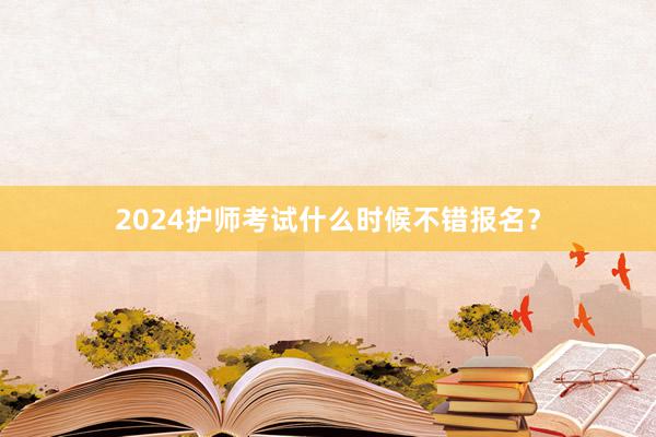 2024护师考试什么时候不错报名？